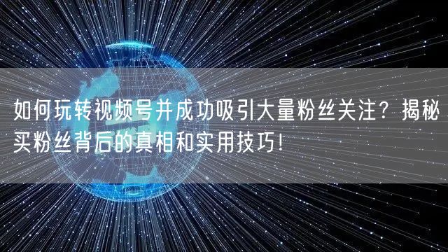 如何玩转视频号并成功吸引大量粉丝关注？揭秘买粉丝背后的真相和实用