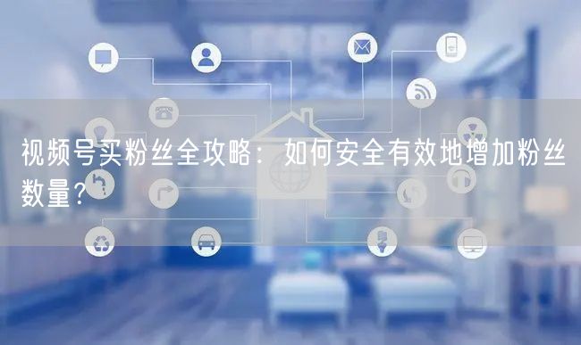 视频号买粉丝全攻略：如何安全有效地增加粉丝数量？