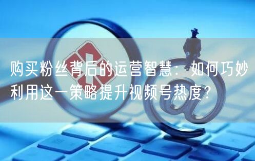 购买粉丝背后的运营智慧：如何巧妙利用这一策略提升视频号热度？