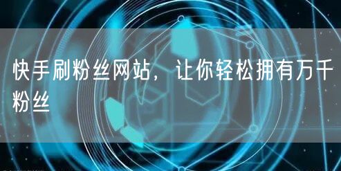 快手刷粉丝网站，让你轻松拥有万千粉丝