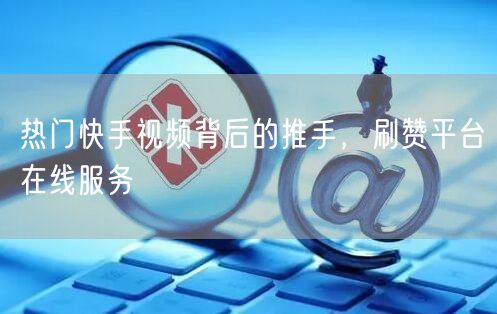 热门快手视频背后的推手，刷赞平台在线服务