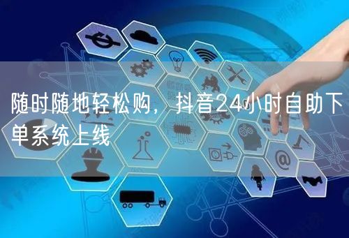 随时随地轻松购，抖音24小时自助下单系统上线