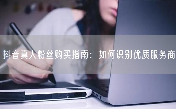 抖音真人粉丝购买指南：如何识别优质服务商