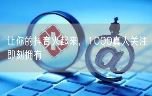让你的抖音火起来，1000真人关注即刻拥有