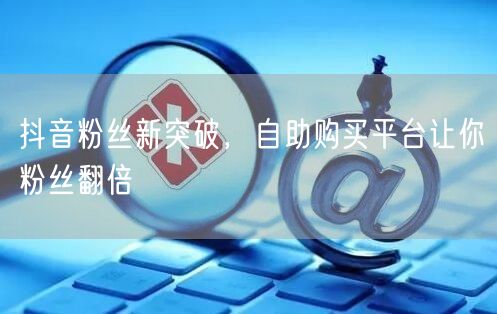 抖音粉丝新突破，自助购买平台让你粉丝翻倍