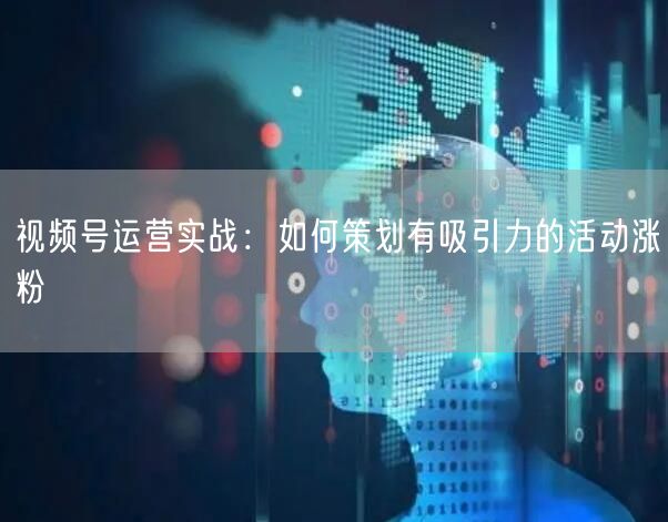 视频号运营实战：如何策划有吸引力的活动涨粉