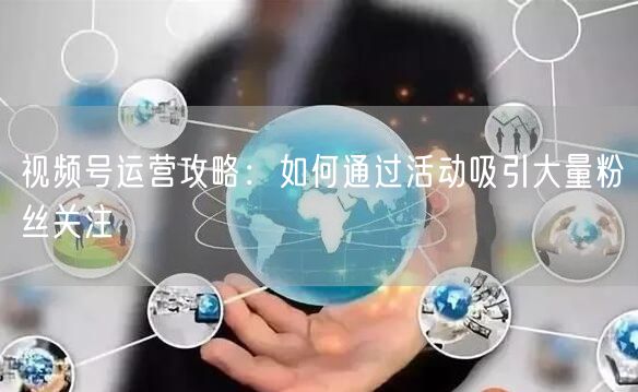 视频号运营攻略：如何通过活动吸引大量粉丝关注