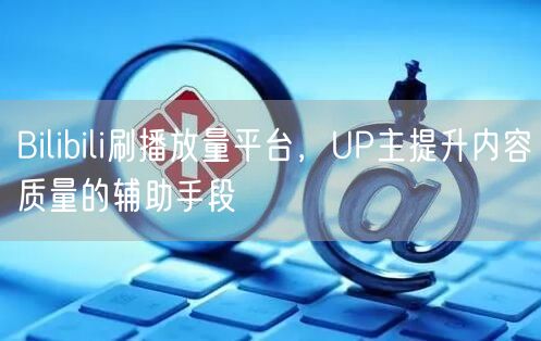 Bilibili刷播放量平台，UP主提升内容质量的辅助手段