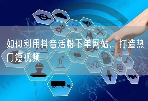 如何利用抖音活粉下单网站，打造热门短视频