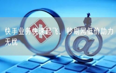 快手业务快速起飞，秒刷网低价助力无忧
