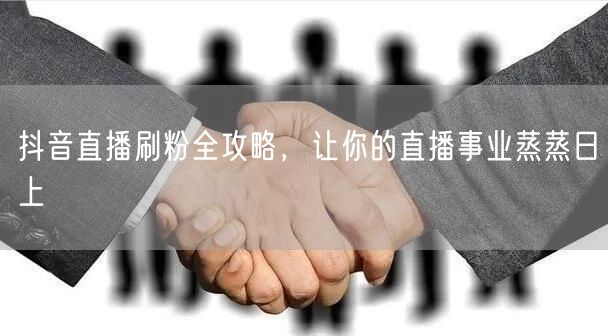 抖音直播刷粉全攻略，让你的直播事业蒸蒸日上