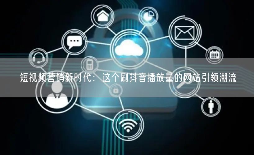 短视频营销新时代：这个刷抖音播放量的网站引领潮流