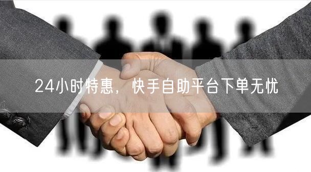 24小时特惠，快手自助平台下单无忧