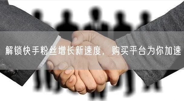 解锁快手粉丝增长新速度，购买平台为你加速