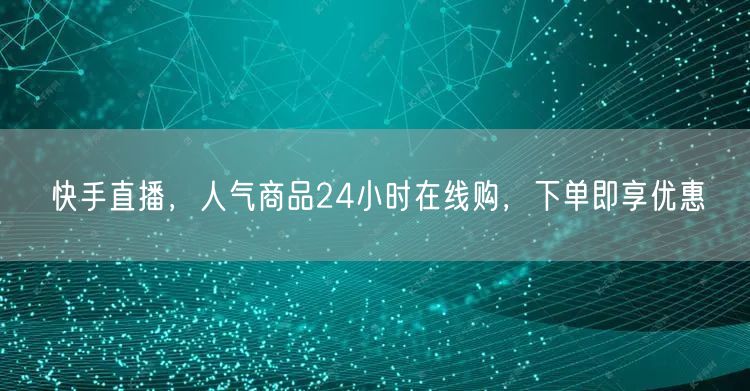 快手直播，人气商品24小时在线购，下单即享优惠