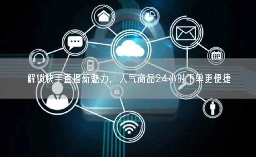 解锁快手直播新魅力，人气商品24小时下单更便捷