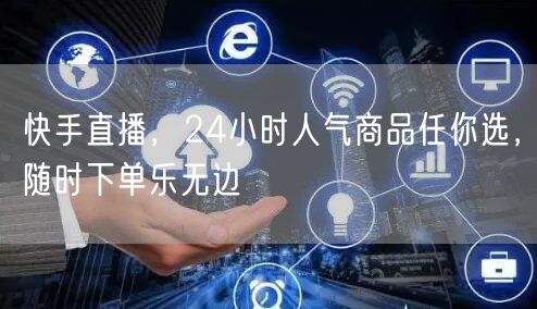 快手直播，24小时人气商品任你选，随时下单乐无边