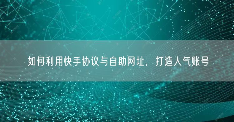 如何利用快手协议与自助网址，打造人气账号
