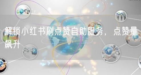 解锁小红书刷点赞自助服务，点赞量飙升