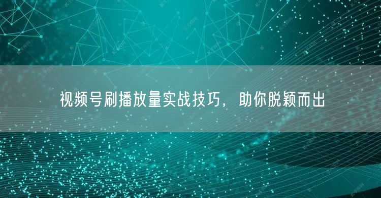 视频号刷播放量实战技巧，助你脱颖而出