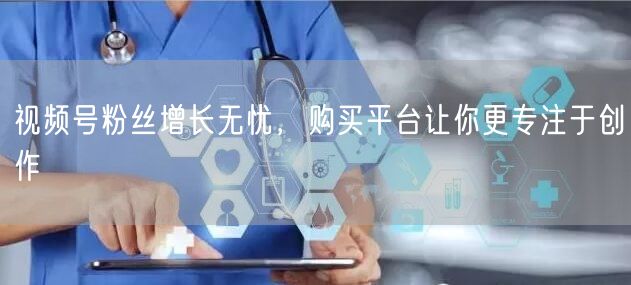 视频号粉丝增长无忧，购买平台让你更专注于创作