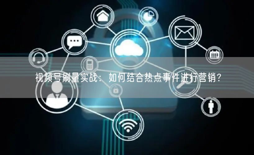 视频号刷量实战：如何结合热点事件进行营销？