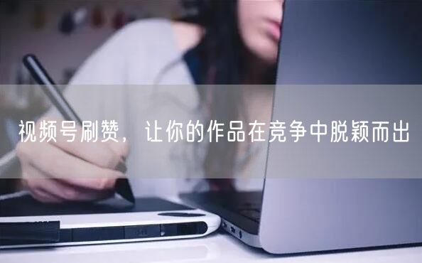 视频号刷赞，让你的作品在竞争中脱颖而出