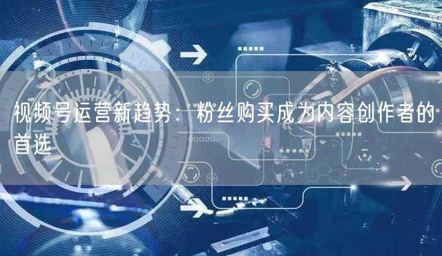 视频号运营新趋势：粉丝购买成为内容创作者的首选