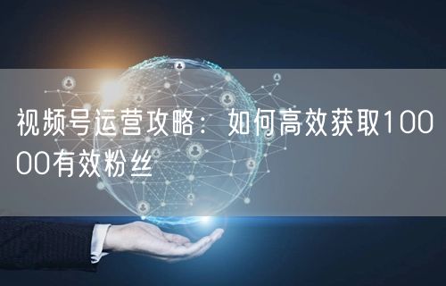 视频号运营攻略：如何高效获取10000有效粉丝