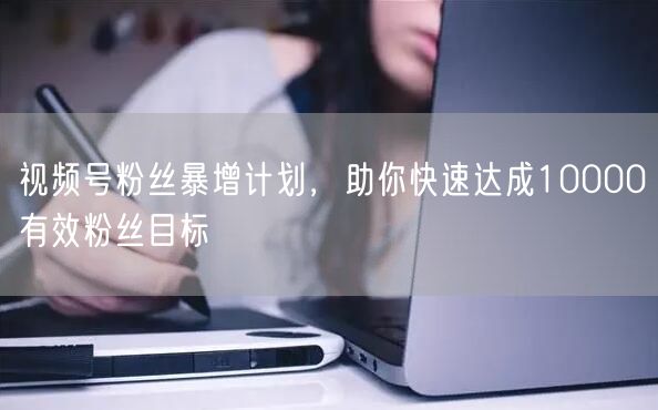 视频号粉丝暴增计划，助你快速达成10000有效粉丝目标