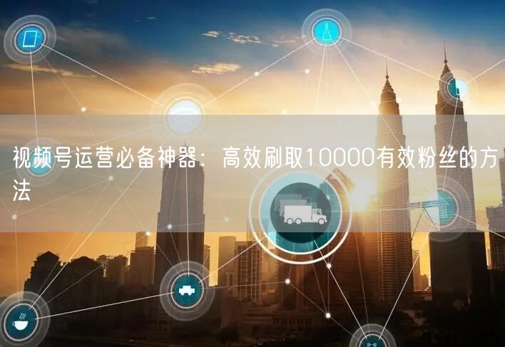 视频号运营必备神器：高效刷取10000有效粉丝的方法