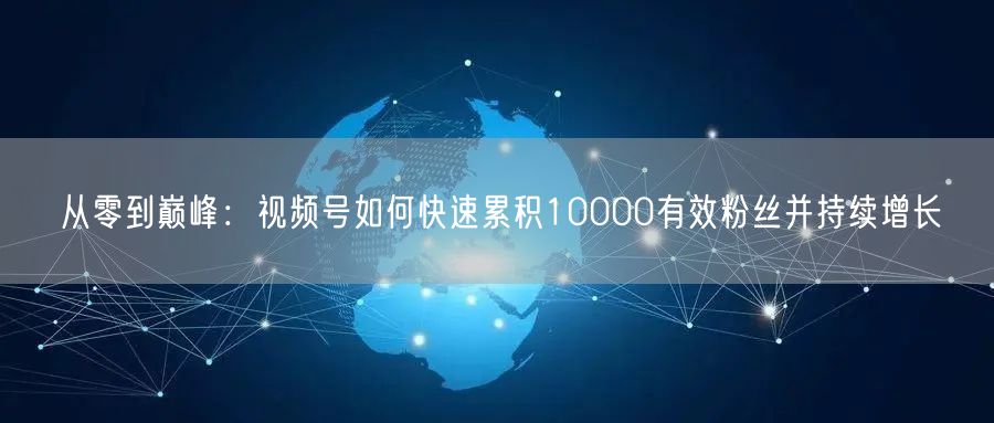 从零到巅峰：视频号如何快速累积10000有效粉丝并持续增长