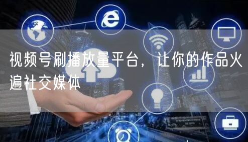 视频号刷播放量平台，让你的作品火遍社交媒体