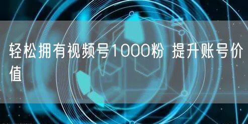 轻松拥有视频号1000粉 提升账号价值