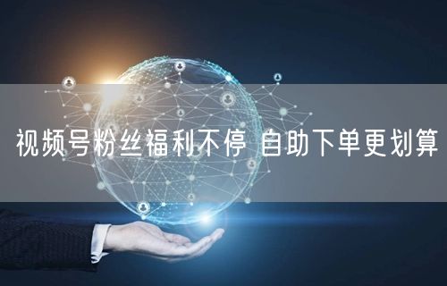 视频号粉丝福利不停 自助下单更划算