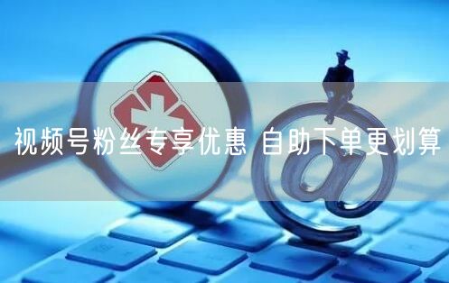 视频号粉丝专享优惠 自助下单更划算