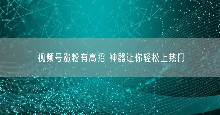 视频号涨粉有高招 神器让你轻松上热门