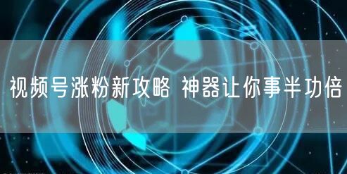 视频号涨粉新攻略 神器让你事半功倍