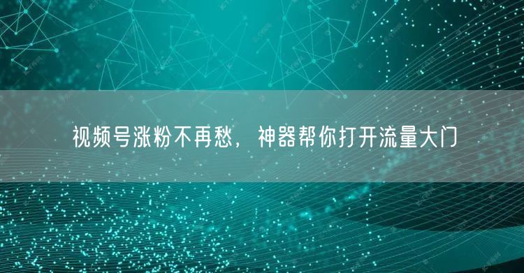 视频号涨粉不再愁，神器帮你打开流量大门