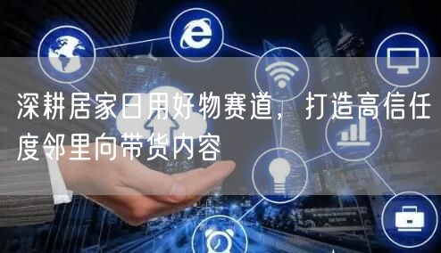 深耕居家日用好物赛道，打造高信任度邻里向带货内容
