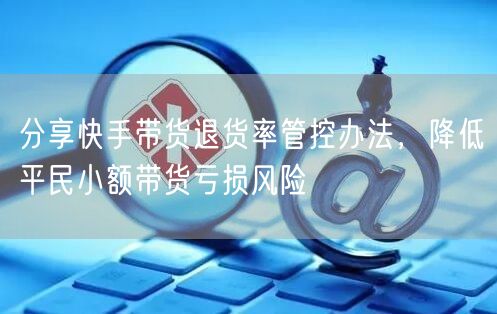 分享快手带货退货率管控办法，降低平民小额带货亏损风险