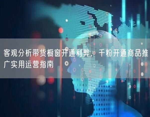 客观分析带货橱窗开通利弊，千粉开通商品推广实用运营指南
