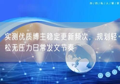 实测优质博主稳定更新频次，规划轻松无压力日常发文节奏