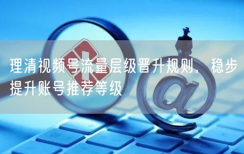 理清视频号流量层级晋升规则，稳步提升账号推荐等级
