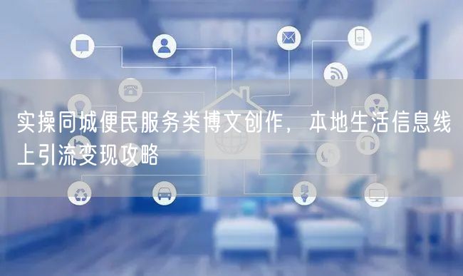 实操同城便民服务类博文创作，本地生活信息线上引流变现攻略
