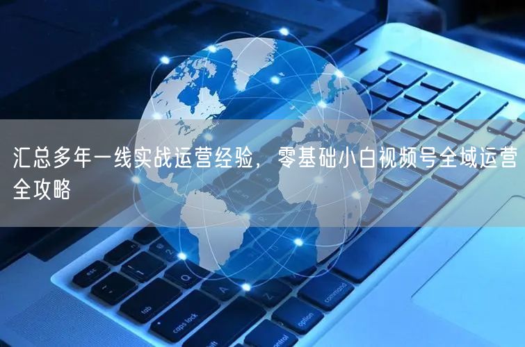 汇总多年一线实战运营经验，零基础小白视频号全域运营全攻略