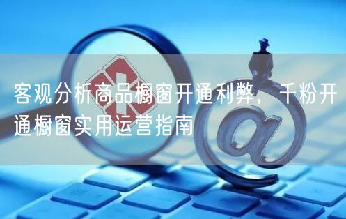 客观分析商品橱窗开通利弊，千粉开通橱窗实用运营指南