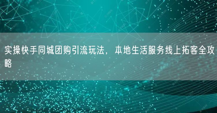 实操快手同城团购引流玩法，本地生活服务线上拓客全攻略