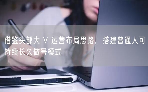 借鉴头部大 V 运营布局思路，搭建普通人可持续长久做号模式