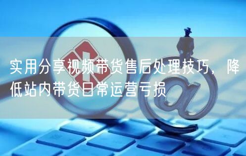 实用分享视频带货售后处理技巧，降低站内带货日常运营亏损